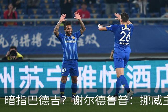 暗指巴德吉？谢尔德鲁普：挪威主帅总是戏称，我本可以在巴萨踢球